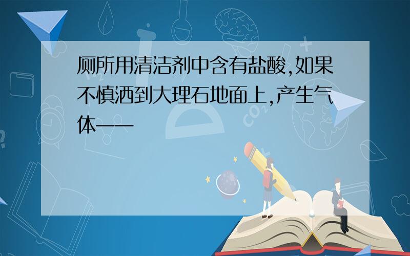 厕所用清洁剂中含有盐酸,如果不慎洒到大理石地面上,产生气体——