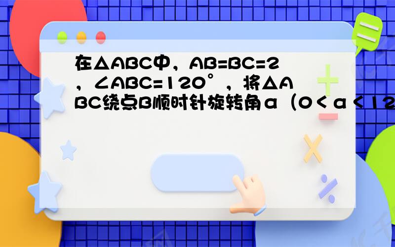 在△ABC中，AB=BC=2，∠ABC=120°，将△ABC绕点B顺时针旋转角α（0＜α＜120°），得△A1BC1，交
