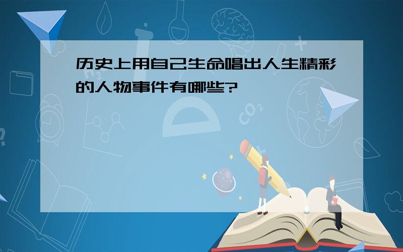 历史上用自己生命唱出人生精彩的人物事件有哪些?