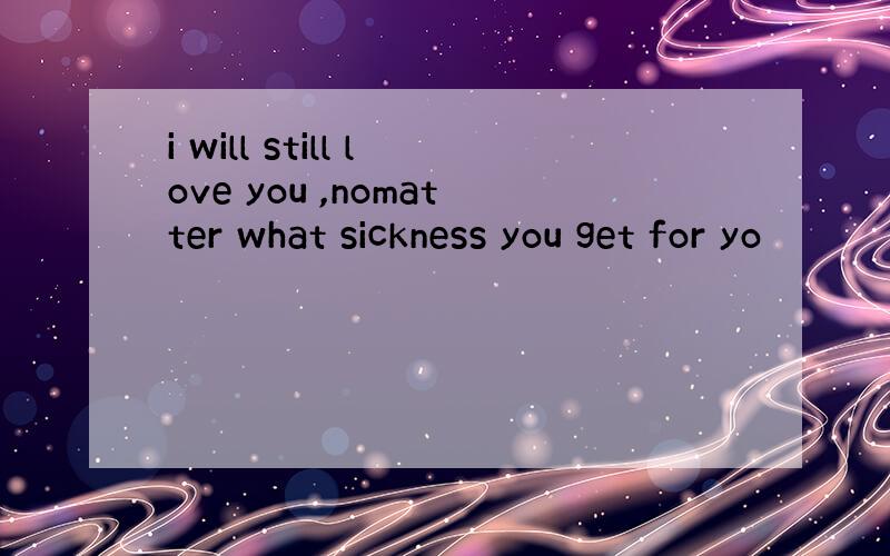 i will still love you ,nomatter what sickness you get for yo