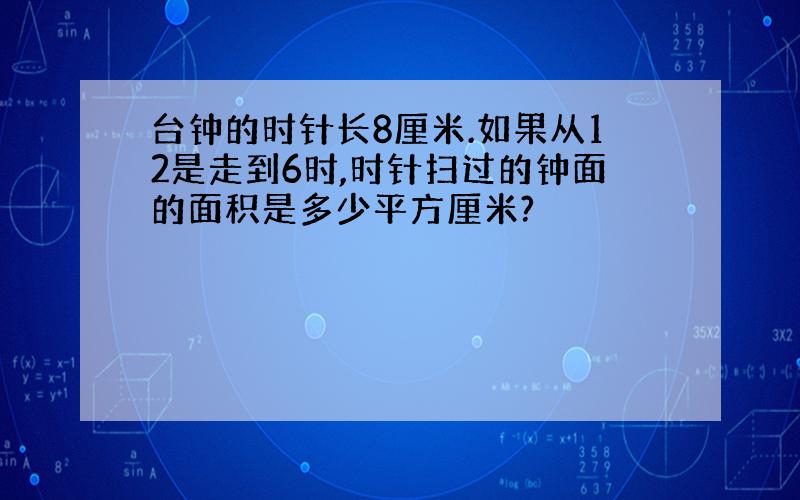 台钟的时针长8厘米.如果从12是走到6时,时针扫过的钟面的面积是多少平方厘米?