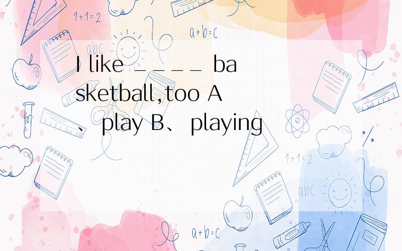 I like ____ basketball,too A、 play B、 playing