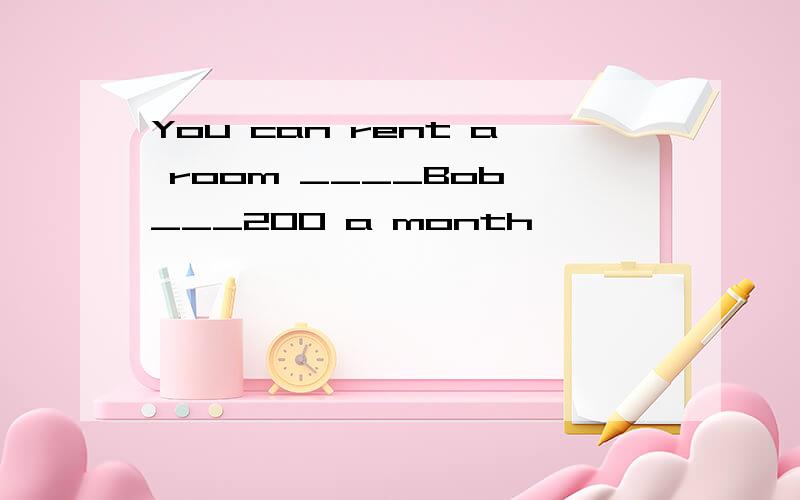 You can rent a room ____Bob ___200 a month