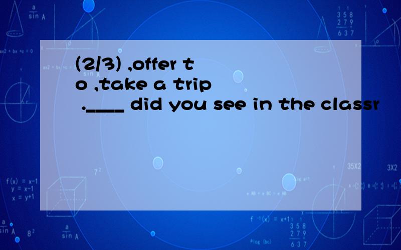 (2/3) ,offer to ,take a trip .____ did you see in the classr