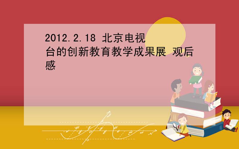 2012.2.18 北京电视台的创新教育教学成果展 观后感