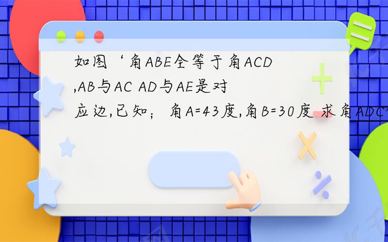 如图‘角ABE全等于角ACD,AB与AC AD与AE是对应边,已知；角A=43度,角B=30度 求角ADC的大小 