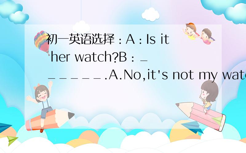 初一英语选择：A：Is it her watch?B：______.A.No,it's not my watch B.Y