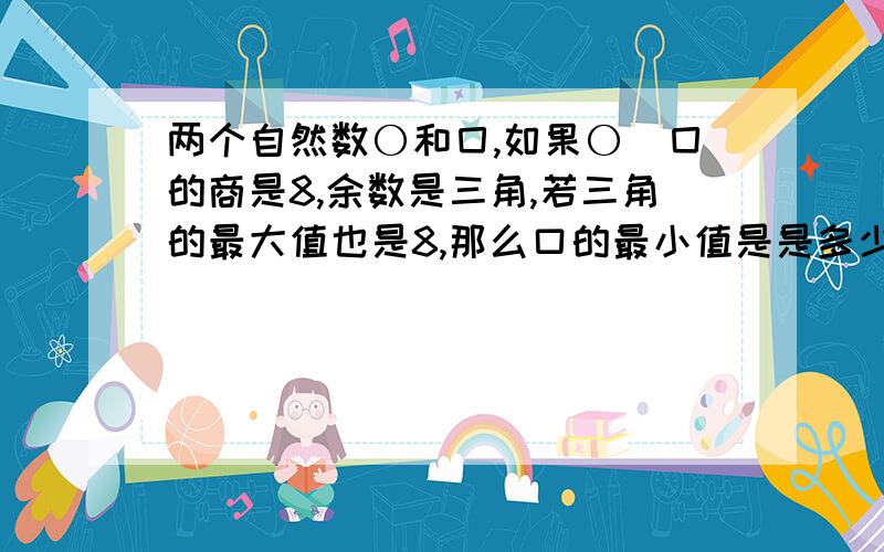 两个自然数〇和囗,如果〇\囗的商是8,余数是三角,若三角的最大值也是8,那么口的最小值是是多少?〇的最