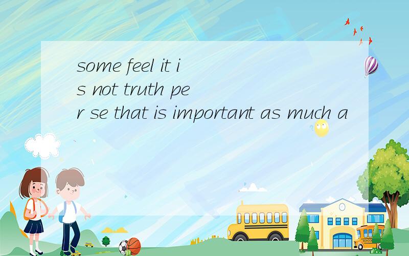 some feel it is not truth per se that is important as much a