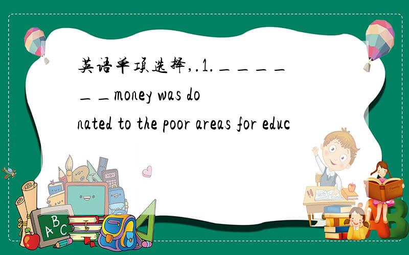 英语单项选择,.1.______money was donated to the poor areas for educ