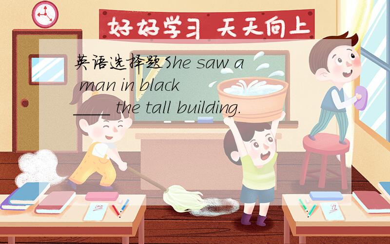 英语选择题She saw a man in black ____ the tall building.