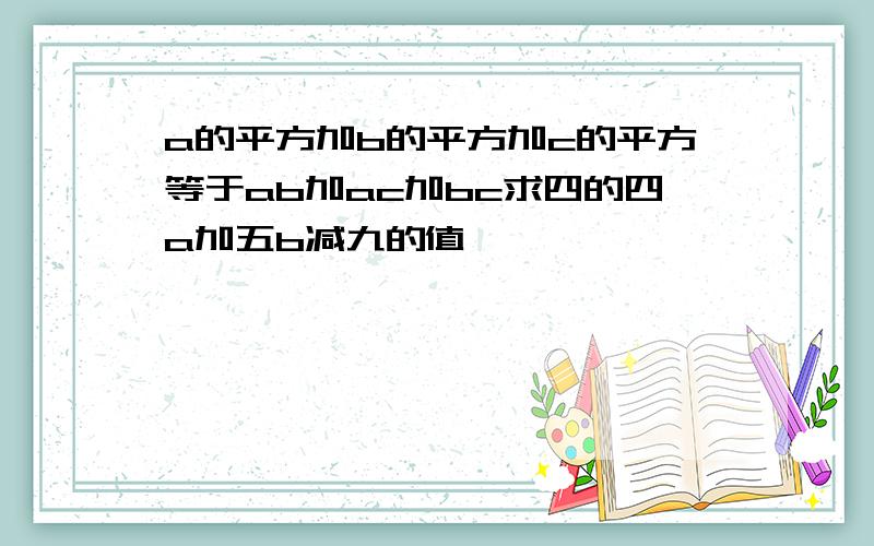 a的平方加b的平方加c的平方等于ab加ac加bc求四的四a加五b减九的值