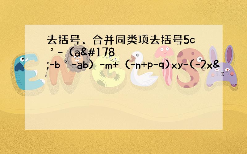 去括号、合并同类项去括号5c²-（a²-b²-ab）-m+（-n+p-q)xy-(-2x&