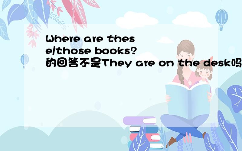 Where are these/those books?的回答不是They are on the desk吗?