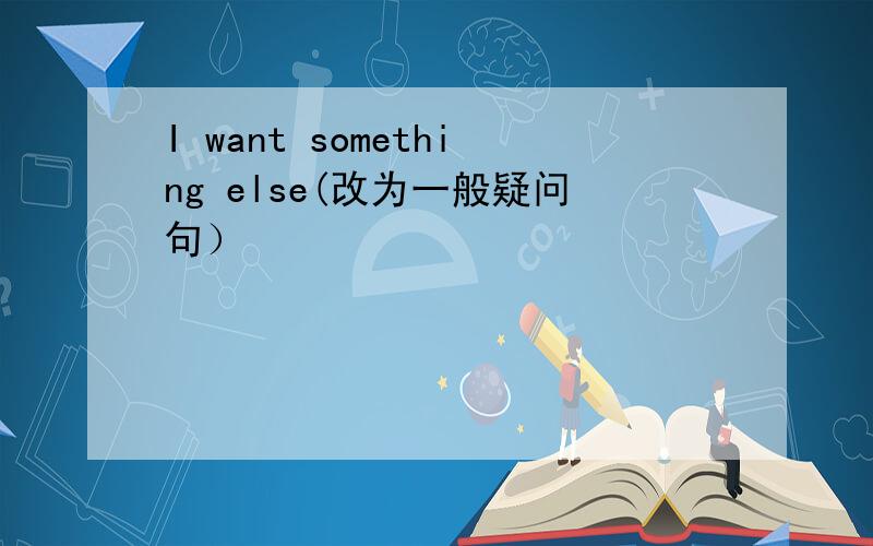 I want something else(改为一般疑问句）