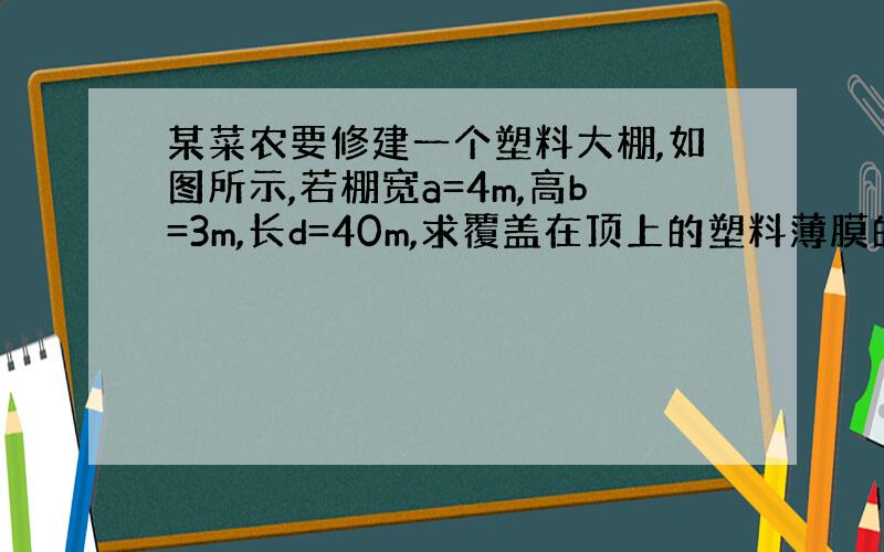 某菜农要修建一个塑料大棚,如图所示,若棚宽a=4m,高b=3m,长d=40m,求覆盖在顶上的塑料薄膜的面积