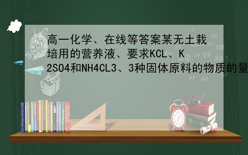 高一化学、在线等答案某无土栽培用的营养液、要求KCL、K2SO4和NH4CL3、3种固体原料的物质的量之比为1：4:8.