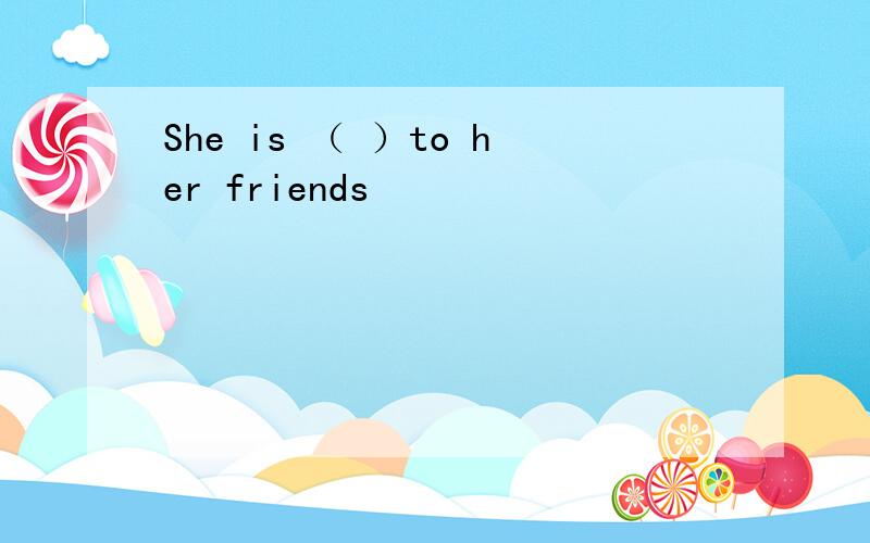 She is （ ）to her friends