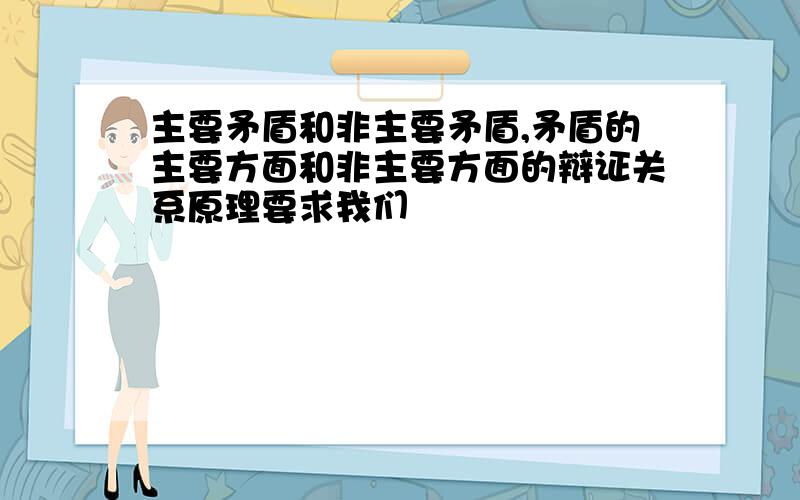 主要矛盾和非主要矛盾,矛盾的主要方面和非主要方面的辩证关系原理要求我们