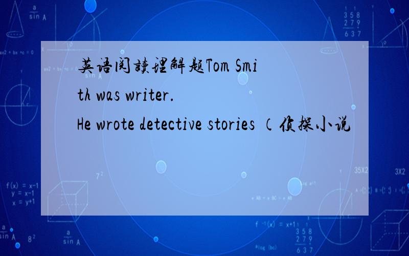 英语阅读理解题Tom Smith was writer.He wrote detective stories （侦探小说