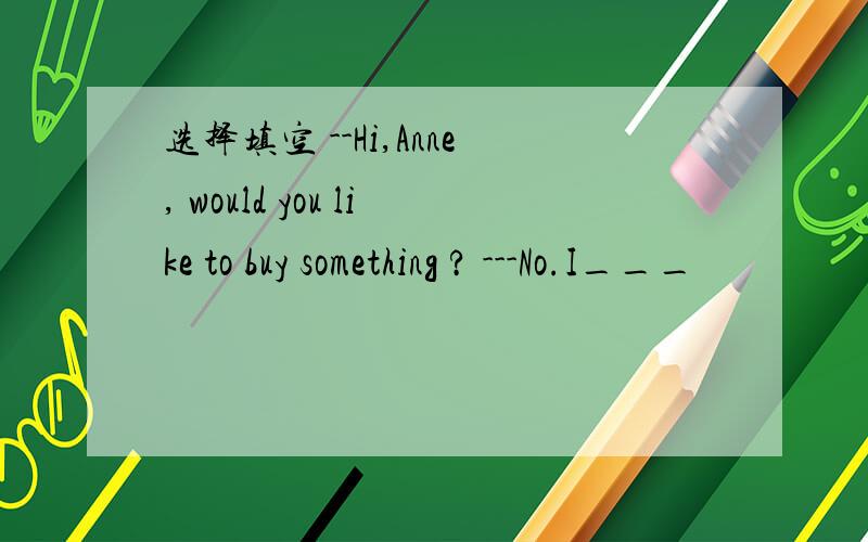 选择填空 --Hi,Anne, would you like to buy something ? ---No.I___