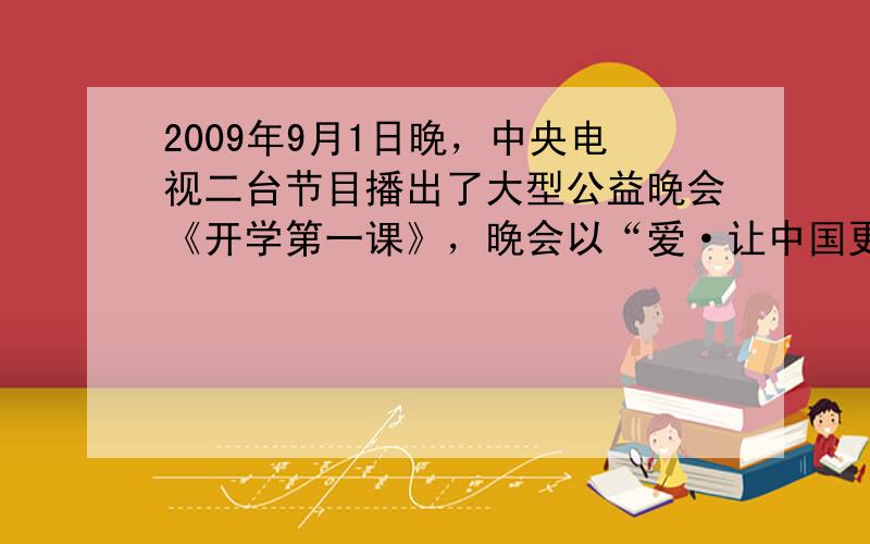 2009年9月1日晚，中央电视二台节目播出了大型公益晚会《开学第一课》，晚会以“爱·让中国更美丽”位口号，分四个篇章：爱