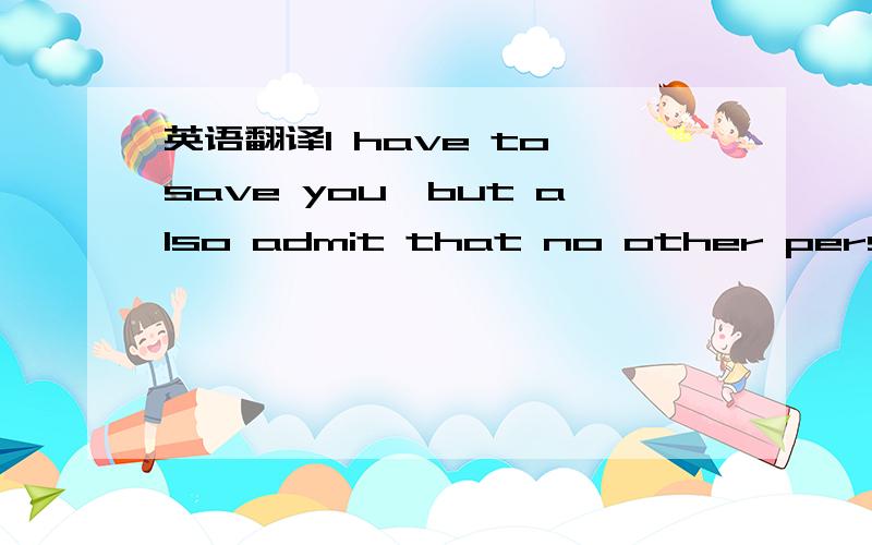 英语翻译I have to save you,but also admit that no other person t