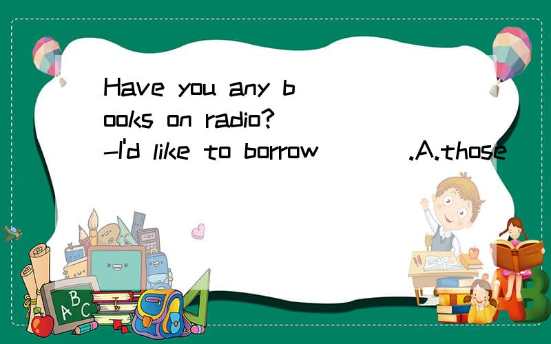Have you any books on radio?-I'd like to borrow ___.A.those