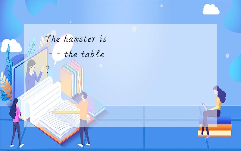 The hamster is - - the table?
