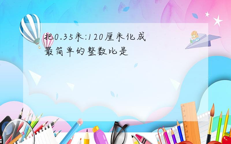 把0.35米:120厘米化成最简单的整数比是