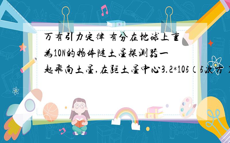 万有引力定律 有分在地球上重为10N的物体随土星探测器一起飞向土星,在距土星中心3.2*105（5次方）km处,经推算该