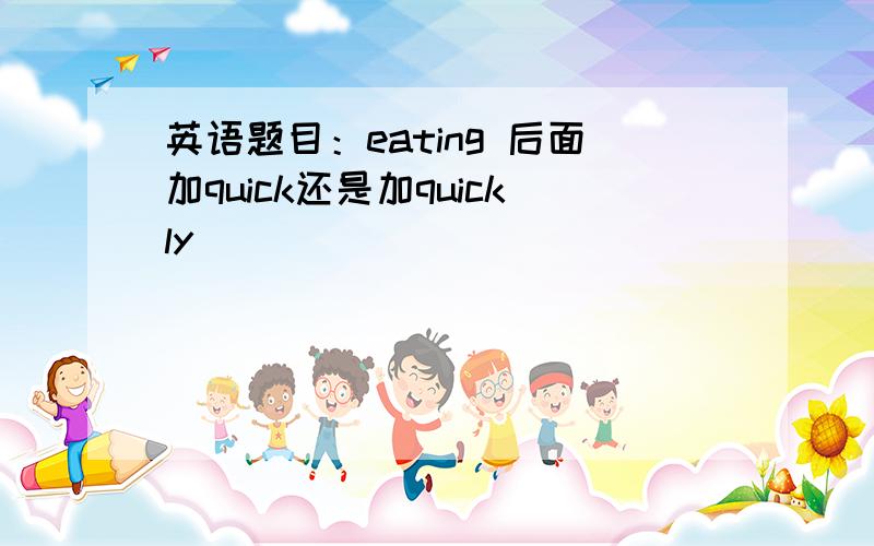 英语题目：eating 后面加quick还是加quickly