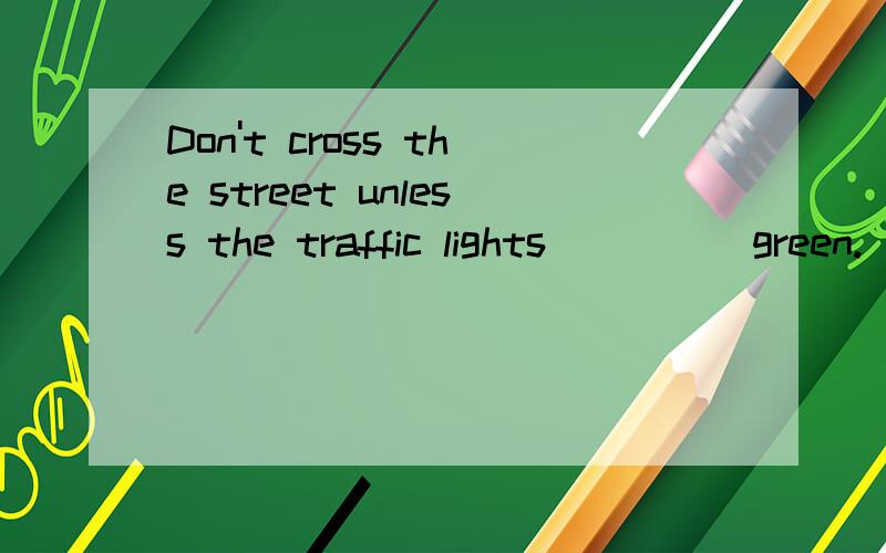 Don't cross the street unless the traffic lights ____ green.