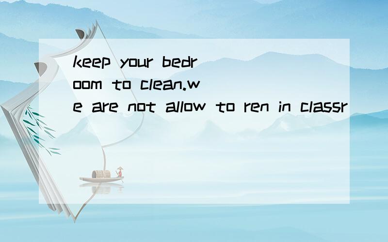 keep your bedroom to clean.we are not allow to ren in classr