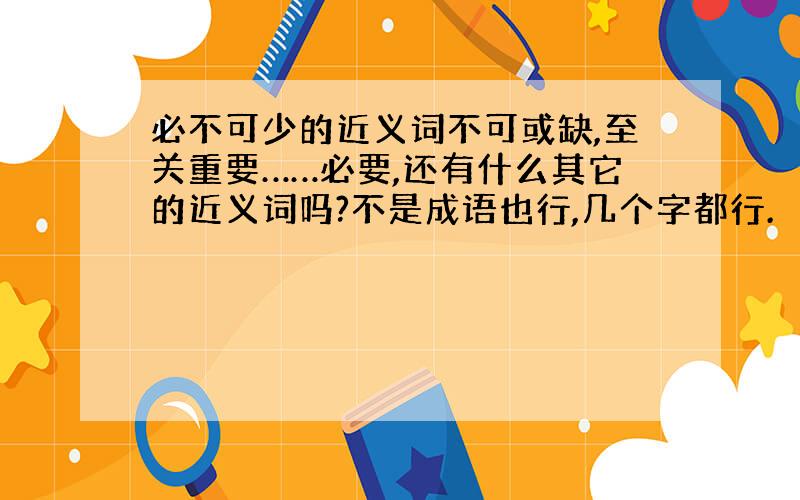 必不可少的近义词不可或缺,至关重要……必要,还有什么其它的近义词吗?不是成语也行,几个字都行.