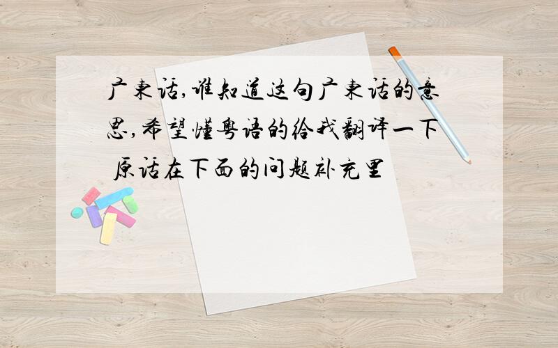 广东话,谁知道这句广东话的意思,希望懂粤语的给我翻译一下 原话在下面的问题补充里