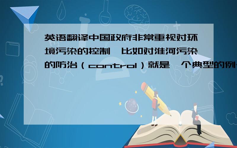 英语翻译中国政府非常重视对环境污染的控制,比如对淮河污染的防治（control）就是一个典型的例子.请翻译成中文,