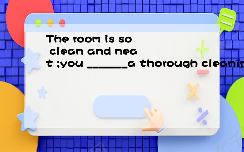 The room is so clean and neat ;you _______a thorough cleanin
