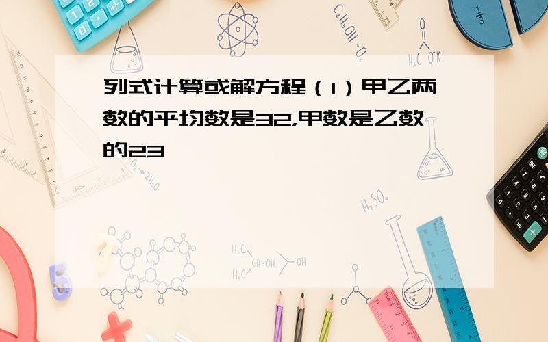 列式计算或解方程（1）甲乙两数的平均数是32，甲数是乙数的23