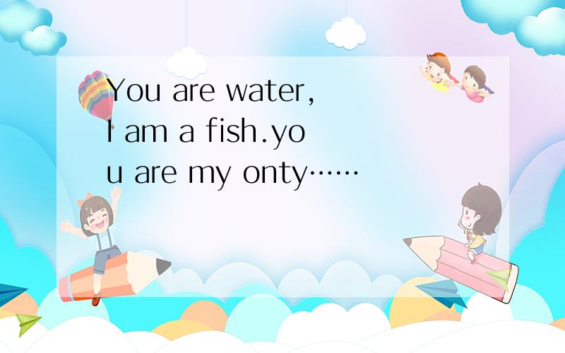 You are water,I am a fish.you are my onty……