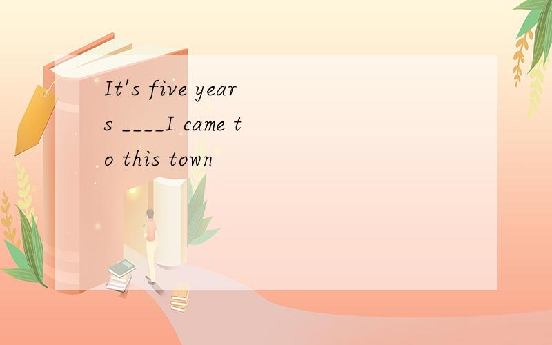 It's five years ____I came to this town