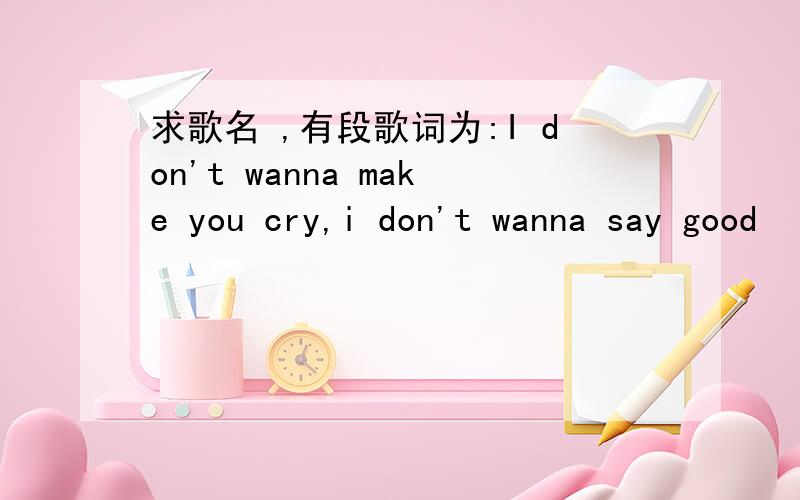 求歌名 ,有段歌词为:I don't wanna make you cry,i don't wanna say good