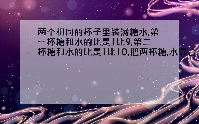 两个相同的杯子里装满糖水,第一杯糖和水的比是1比9,第二杯糖和水的比是1比10,把两杯糖,水混合,求这时糖和