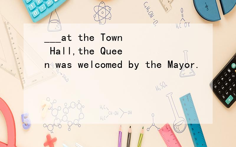 ___at the Town Hall,the Queen was welcomed by the Mayor.