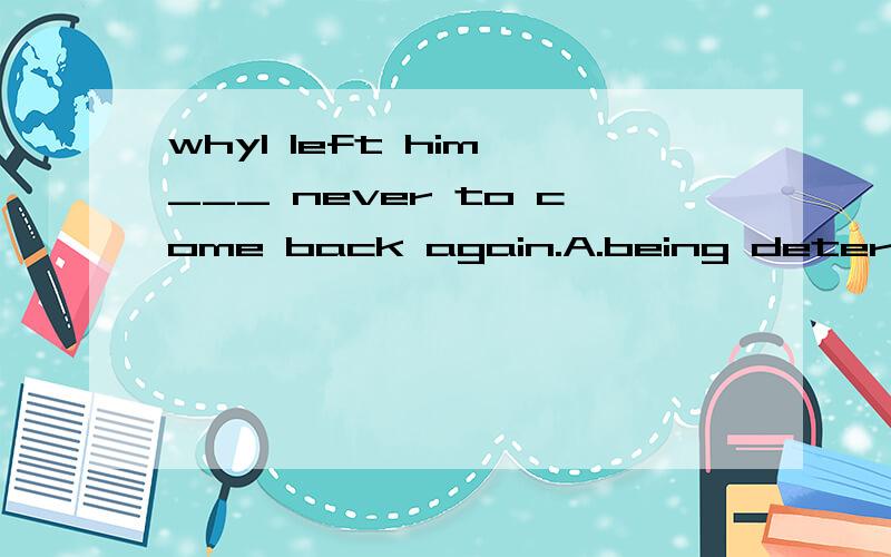 whyI left him,___ never to come back again.A.being determine