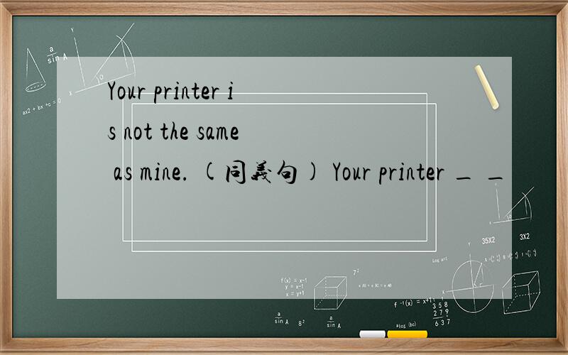 Your printer is not the same as mine. (同义句) Your printer _ _