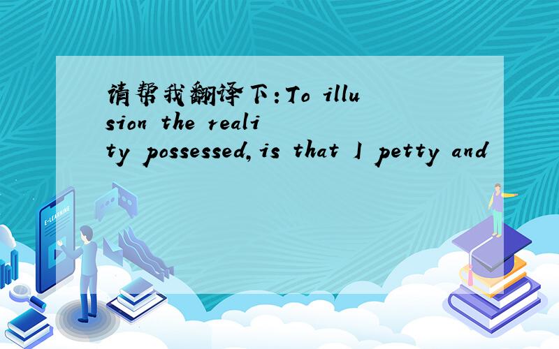 请帮我翻译下：To illusion the reality possessed,is that I petty and