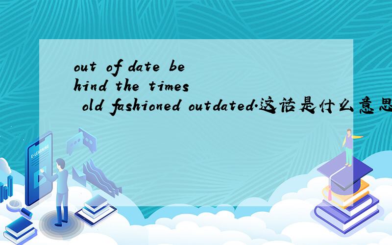 out of date behind the times old fashioned outdated.这话是什么意思.
