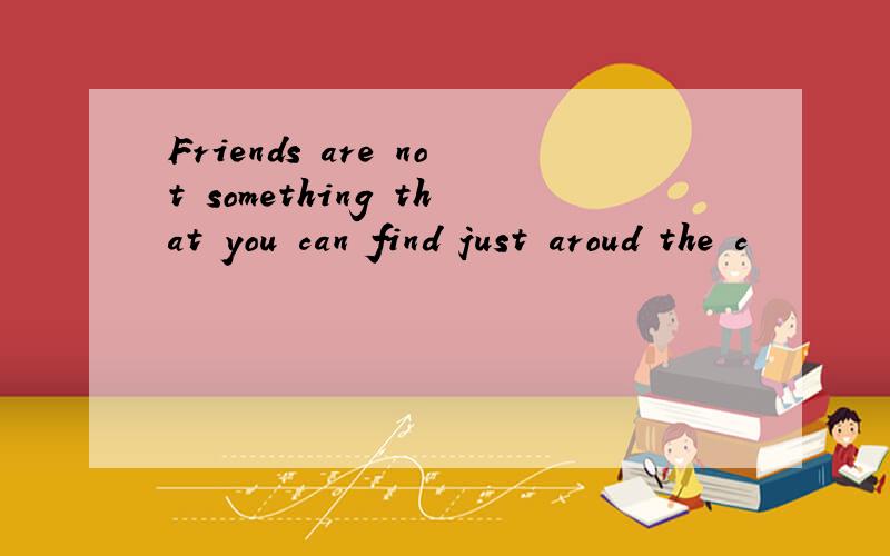 Friends are not something that you can find just aroud the c