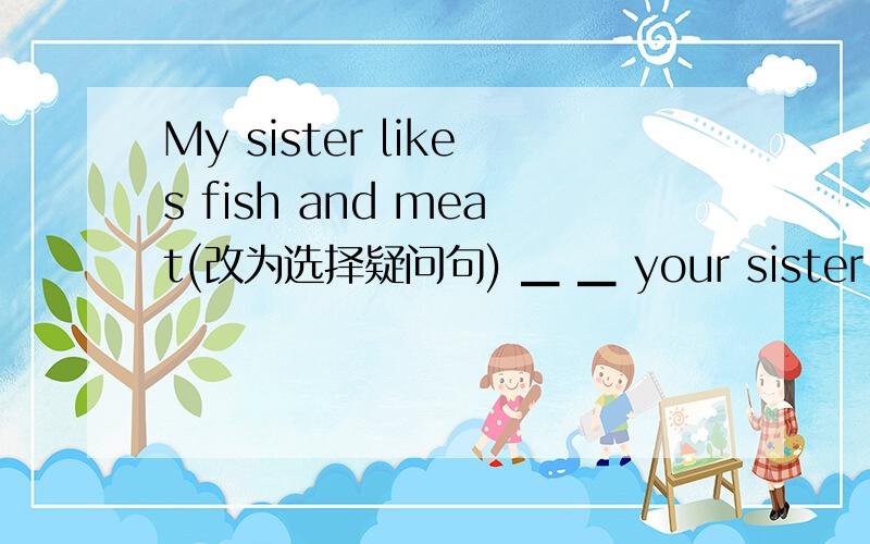 My sister likes fish and meat(改为选择疑问句) ▁ ▁ your sister ▁ ▁ ,